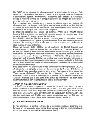 Un PACS es un sistema de almacenamiento y distribución de imagen. Esta
definición corresponde a la traducción literal de sus siglas Picture Archiving and
Comunications System. Normalmente asociamos este sistema a Radiología,
debido a que este servicio es el principal generador de imagen de un hospital y
además el de mayor consumo.
En un sentido más estricto lo podríamos considerar como un sistema de
almacenamiento de imagen radiológica, normalmente recibida de las distintas
modalidades. Entendemos por Modalidad, cada una de las técnicas usadas para
la obtención de imagen: Tac, Resonancia, Ecografía.
El protocolo específico que utilizan los sistemas PACS es el DICOM (Digital
Imaging COmmunication on Medicine), aunque también se pueden usar otros
protocolos específicos para capturar las imágenes.
La unidad funcional del PACS es el estudio. Las imágenes no se suelen tratar de
forma independiente, sino que se agrupan en series estas a su vez se agrupan en
estudios. Un estudio por tanto puede contener una o varias series, cada una de
ellas con una o varias imágenes.
Como ya hemos dicho DICOM es el acrónimo de Digital Imaging and
Communication on Medicine. Desarrollado por el American College of Radiology y
el National Electrical Manufacturers Association es un standard que permite el
intercambio de imágenes médicas e información de paciente, estableciendo una
serie de normas que deben respetar todos los fabricantes. El que los equipos
dispongan del protocolo DICOM no implica que éstos puedan comunicarse
directamente. La comunicación entre sistemas se consigue mediante la definición
de una serie de parámetros que especifican las particularidades de la transmisión
de información entre ellos.
Para cada uno de los dispositivos que se comunican usando el protocolo DICOM,
el fabricante está obligado a crear un documento de Conformidad DICOM en el
que debe indicar todos los servicios soportados. Este documento se denomina
"Conformance Statement" (Declaración de conformidad). La comunicación se
establece como una especie de diálogo en la que uno de las partes toma el Rol de
"Usuario" mientras que la otra parte toma el Rol de "Proveedor", es decir, estos
sistemas funcionan con una arquitectura clásica cliente/servidor.
¿CÓMO ES FÍSICAMENTE UN PACS?
Un PACS puede estar compuesto por uno o varios servidores, junto con uno o
varios dispositivos de almacenamiento secundario. Todo esto gestionado por un
software el cual suele estar dispuesto en módulos funcionales que actúan todos
ellos como un conjunto. Estos servidores son los que proveen de información a los
clientes exclusivos del PACS, que están constituidos por un PC con su
correspondiente programa cliente y con monitores de gran resolución.
¿CUÁNDO SE POSEE UN PACS?
Si nos atenemos al sentido estricto de la definición cualquier programa que
funcione en un ordenador y sea capaz de almacenar imágenes y recuperarlas de
forma más o menos automática constituyen un PACS.
 