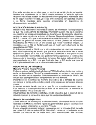 Pero esta solución no es válida para un servicio de radiología de un hospital.
Diremos que disponemos de un PACS cuando poseemos un almacén lógico de
imágenes las cuales pueden ser recuperadas desde programas habilitados para
tal fin, según nuestra necesidad, ya sea de forma inmediata para estudios actuales
o de forma retardada para estudios almacenados en dispositivos de
almacenamiento secundario.
INTEGRACIÓN RIS-PACS (HIS-PACS)
Hablar de RIS nos estamos refiriendo al Sistema de Información Radiológico (SIR)
ya que RIS es el acrónimo de Radiology Information System. RIS es el programa
que gestiona las tareas administrativas del departamento de radiología: citaciones,
gestión de salas, registro de actividad e informes. Algunos hospitales no disponen
de RIS como tal, sino que su sistema de sistema de información forma parte del
programa de gestión del hospital, más conocido por HIS (Sistema de Información
Hospitalaria). El PACS no es un ente aislado que recibe y distribuye imagen. La
interacción con el RIS es fundamental para el mejor aprovechamiento de las
capacidades del PACS.
El RIS proporcionará al PACS toda la información sobre las citaciones existentes,
esto implica que cualquier estudio que queramos almacenar en el PACS ha de
tener unacita previa en el RIS. A su vez el PACS notificará al RIS que el estudio
ha sido realizado y completado para posteriormente proporcionar al radiólogo las
imágenes de la exploración realizada de forma que éste pueda elaborar el informe
correspondiente en el RIS. Una vez finalizado éste, el RIS envía una copia al
PACS y la notificación de que el informe ha sido realizado.
UBICACIÓN DE LAS IMÁGENES
Memoria Primaria (Cache Primario):
Es la memoria de trabajo donde el sistema PACS ubica los estudios que recibe o
envía y a los cuales el Cliente Pacs puede acceder en un tiempo muy corto del
orden de uno o varios segundos. El inconveniente es su limitación de tamaño. Un
estudio sólo podrá permanecer temporalmente en esta memoria.
Dependiendo de la cantidad de memoria disponible y de la cantidad de estudios
que genere el centro, este periodo oscilará entre unas pocas semanas o algunos
meses.
La ventaja es obvia, la velocidad de acceso. Es una ubicación de acceso rápido.
Esta memoria la constituyen los discos duros de los servidores. La tendencia es
instalar sistemas PACS cada vez con
mayor cantidad de memoria de este tipo, debido en parte a que el coste/Mb se ha
reducido mucho y la perspectiva es de que los precios sigan bajando.
Memoria Secundaria (Archivo)
A esta memoria se accede para el almacenamiento permanente de los estudios
recibidos en la Memoria Primaria y para recuperar estudios que por su antigüedad
ya no se pueden encontrar en la Memoria Primaria.
Es una ubicación de acceso lento (en comparación con la primaria). Está formada
por cintas DLT, discos ópticos MOD, CD o DVD, instalados normalmente en un
armario que dispone de un brazo robot para intercambiarlos. Los estudios
 