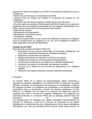 dispositivos. Módulo de Interface con el RIS: Es el conjunto de aplicaciones que se
encargan de:
• Recibir toda la información de citas/informes del RIS.
• Generar listas de trabajo que faciliten la introducción de estudios en las
modalidades.
• Verificación de que todos los estudios recibidos tienen una cita previa.
• Enviar la captura de actividad. Módulo cliente del PACS: Suele ser una aplicación
específica con la que trabaja el especialista con las imágenes almacenadas en el
PACS. Dispone de al menos de las siguientes herramientas:
• Selección de estudios
• Recuperación de antecedentes
• Recuperación de Informes previos
• Visualización y Medida
A los que se puede añadir un gran número de utilidades de proceso de imágenes
como la reconstrucción de imágenes en 3D, etc..con la finalidad de obtener el
mejor diagnóstico por parte del especialista.
Ventajas de las PACS
Algunas de las ventajas del sistema PACS son:
 Eliminación de los archivos tradicionales de las placas radiológicas, así
como de los problemas inherentes de necesidad de espacio.
 Búsqueda y recuperación de imágenes
 Rápida transferencia de imágenes en el interior del hospital
 Facilidad de consulta con los especialistas extrahospitalarios
 Visualización simultanea de las imágenes en múltiples localizaciones
 Inexistencia de placas mal colocadas, estropeadas o perdidas.
 Aumento de la eficacia de los informes de exploraciones con imágenes
digitales
 Reducción del impacto ambiental y sanitario asociado al procesado.
Conclusión
Un servidor PACS es un sistema de almacenamiento digital, transmisión y
descarga de imágenes radiológicas. Los sistemas PACS se componen de partes
software y hardware, que directamente se comunican con modalidades y obtienen
las imágenes de éstas. Las imágenes son transferidas a una estación de trabajo
(workstation) para su visualización y emisión de informes radiológicos. El visor
PACS es un software que se instala en la estación de trabajo que utiliza el
radiólogo para recibir y mostrar las imágenes radiológicas. Las imágenes son
archivadas entonces en el servidor PACS para su descarga posterior hacia las
estaciones de trabajo.
Los departamentos de radiología han estado restringidos tradicionalmente en
términos de eficiencia y coste por el proceso de procesado de las placas
radiológicas en habitaciones oscuras, almacenamiento de las placas radiológicas
(físicamente), etc. Hoy, los servidores PACS eliminan todas estas barreras. La
 