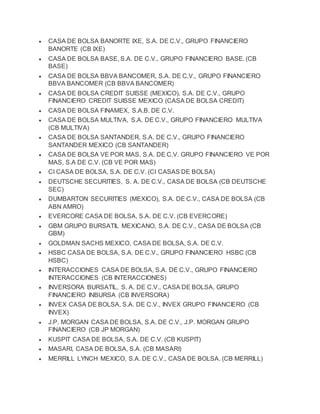 CASA DE BOLSA BANORTE IXE, S.A. DE C.V., GRUPO FINANCIERO
BANORTE (CB IXE)
 CASA DE BOLSA BASE, S.A. DE C.V., GRUPO FINANCIERO BASE. (CB
BASE)
 CASA DE BOLSA BBVA BANCOMER, S.A. DE C.V., GRUPO FINANCIERO
BBVA BANCOMER (CB BBVA BANCOMER)
 CASA DE BOLSA CREDIT SUISSE (MEXICO), S.A. DE C.V., GRUPO
FINANCIERO CREDIT SUISSE MEXICO (CASA DE BOLSA CREDIT)
 CASA DE BOLSA FINAMEX, S.A.B. DE C.V.
 CASA DE BOLSA MULTIVA, S.A. DE C.V., GRUPO FINANCIERO MULTIVA
(CB MULTIVA)
 CASA DE BOLSA SANTANDER, S.A. DE C.V., GRUPO FINANCIERO
SANTANDER MEXICO (CB SANTANDER)
 CASA DE BOLSA VE POR MAS, S.A. DE C.V. GRUPO FINANCIERO VE POR
MAS, S.A DE C.V. (CB VE POR MAS)
 CI CASA DE BOLSA, S.A. DE C.V. (CI CASAS DE BOLSA)
 DEUTSCHE SECURITIES, S. A. DE C.V., CASA DE BOLSA (CB DEUTSCHE
SEC)
 DUMBARTON SECURITIES (MEXICO), S.A. DE C.V., CASA DE BOLSA (CB
ABN AMRO)
 EVERCORE CASA DE BOLSA, S.A. DE C.V. (CB EVERCORE)
 GBM GRUPO BURSATIL MEXICANO, S.A. DE C.V., CASA DE BOLSA (CB
GBM)
 GOLDMAN SACHS MEXICO, CASA DE BOLSA, S.A. DE C.V.
 HSBC CASA DE BOLSA, S.A. DE C.V., GRUPO FINANCIERO HSBC (CB
HSBC)
 INTERACCIONES CASA DE BOLSA, S.A. DE C.V., GRUPO FINANCIERO
INTERACCIONES (CB INTERACCIONES)
 INVERSORA BURSATIL, S. A. DE C.V., CASA DE BOLSA, GRUPO
FINANCIERO INBURSA (CB INVERSORA)
 INVEX CASA DE BOLSA, S.A. DE C.V., INVEX GRUPO FINANCIERO (CB
INVEX)
 J.P. MORGAN CASA DE BOLSA, S.A. DE C.V., J.P. MORGAN GRUPO
FINANCIERO (CB JP MORGAN)
 KUSPIT CASA DE BOLSA, S.A. DE C.V. (CB KUSPIT)
 MASARI, CASA DE BOLSA, S.A. (CB MASARI)
 MERRILL LYNCH MEXICO, S.A. DE C.V., CASA DE BOLSA. (CB MERRILL)
 
