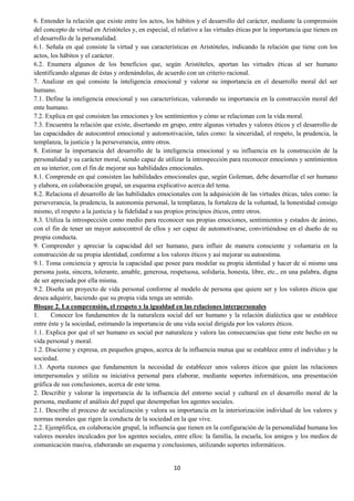 10
6. Entender la relación que existe entre los actos, los hábitos y el desarrollo del carácter, mediante la comprensión
del concepto de virtud en Aristóteles y, en especial, el relativo a las virtudes éticas por la importancia que tienen en
el desarrollo de la personalidad.
6.1. Señala en qué consiste la virtud y sus características en Aristóteles, indicando la relación que tiene con los
actos, los hábitos y el carácter.
6.2. Enumera algunos de los beneficios que, según Aristóteles, aportan las virtudes éticas al ser humano
identificando algunas de éstas y ordenándolas, de acuerdo con un criterio racional.
7. Analizar en qué consiste la inteligencia emocional y valorar su importancia en el desarrollo moral del ser
humano.
7.1. Define la inteligencia emocional y sus características, valorando su importancia en la construcción moral del
ente humano.
7.2. Explica en qué consisten las emociones y los sentimientos y cómo se relacionan con la vida moral.
7.3. Encuentra la relación que existe, disertando en grupo, entre algunas virtudes y valores éticos y el desarrollo de
las capacidades de autocontrol emocional y automotivación, tales como: la sinceridad, el respeto, la prudencia, la
templanza, la justicia y la perseverancia, entre otros.
8. Estimar la importancia del desarrollo de la inteligencia emocional y su influencia en la construcción de la
personalidad y su carácter moral, siendo capaz de utilizar la introspección para reconocer emociones y sentimientos
en su interior, con el fin de mejorar sus habilidades emocionales.
8.1. Comprende en qué consisten las habilidades emocionales que, según Goleman, debe desarrollar el ser humano
y elabora, en colaboración grupal, un esquema explicativo acerca del tema.
8.2. Relaciona el desarrollo de las habilidades emocionales con la adquisición de las virtudes éticas, tales como: la
perseverancia, la prudencia, la autonomía personal, la templanza, la fortaleza de la voluntad, la honestidad consigo
mismo, el respeto a la justicia y la fidelidad a sus propios principios éticos, entre otros.
8.3. Utiliza la introspección como medio para reconocer sus propias emociones, sentimientos y estados de ánimo,
con el fin de tener un mayor autocontrol de ellos y ser capaz de automotivarse, convirtiéndose en el dueño de su
propia conducta.
9. Comprender y apreciar la capacidad del ser humano, para influir de manera consciente y voluntaria en la
construcción de su propia identidad, conforme a los valores éticos y así mejorar su autoestima.
9.1. Toma conciencia y aprecia la capacidad que posee para modelar su propia identidad y hacer de sí mismo una
persona justa, sincera, tolerante, amable, generosa, respetuosa, solidaria, honesta, libre, etc., en una palabra, digna
de ser apreciada por ella misma.
9.2. Diseña un proyecto de vida personal conforme al modelo de persona que quiere ser y los valores éticos que
desea adquirir, haciendo que su propia vida tenga un sentido.
Bloque 2. La comprensión, el respeto y la igualdad en las relaciones interpersonales
1. Conocer los fundamentos de la naturaleza social del ser humano y la relación dialéctica que se establece
entre éste y la sociedad, estimando la importancia de una vida social dirigida por los valores éticos.
1.1. Explica por qué el ser humano es social por naturaleza y valora las consecuencias que tiene este hecho en su
vida personal y moral.
1.2. Discierne y expresa, en pequeños grupos, acerca de la influencia mutua que se establece entre el individuo y la
sociedad.
1.3. Aporta razones que fundamenten la necesidad de establecer unos valores éticos que guíen las relaciones
interpersonales y utiliza su iniciativa personal para elaborar, mediante soportes informáticos, una presentación
gráfica de sus conclusiones, acerca de este tema.
2. Describir y valorar la importancia de la influencia del entorno social y cultural en el desarrollo moral de la
persona, mediante el análisis del papel que desempeñan los agentes sociales.
2.1. Describe el proceso de socialización y valora su importancia en la interiorización individual de los valores y
normas morales que rigen la conducta de la sociedad en la que vive.
2.2. Ejemplifica, en colaboración grupal, la influencia que tienen en la configuración de la personalidad humana los
valores morales inculcados por los agentes sociales, entre ellos: la familia, la escuela, los amigos y los medios de
comunicación masiva, elaborando un esquema y conclusiones, utilizando soportes informáticos.
 