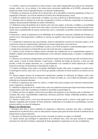 11
2.3. Justifica y aprecia la necesidad de la crítica racional, como medio indispensable para adecuar las costumbres,
normas, valores, etc., de su entorno, a los valores éticos universales establecidos en la DUDH, rechazando todo
aquello que atente contra la dignidad humana y sus derechos fundamentales.
3. Distinguir, en la persona, los ámbitos de la vida privada y de la vida pública, la primera regulada por la Ética y la
segunda por el Derecho, con el fin de identificar los límites de la libertad personal y social.
3.1. Define los ámbitos de la vida privada y la pública, así como el límite de la libertad humana, en ambos casos.
3.2. Distingue entre los ámbitos de acción que corresponden a la Ética y al Derecho, exponiendo sus conclusiones
mediante una presentación elaborada con medios informáticos.
3.3. Reflexiona acerca del problema de la relación entre estos dos campos, el privado y el público y la posibilidad
de que exista un conflicto de valores éticos entre ambos, así como la forma de encontrar una solución basada en los
valores éticos, ejemplificando de manera concreta tales casos y exponiendo sus posibles soluciones fundamentadas
éticamente.
4. Relacionar y valorar la importancia de las habilidades de la inteligencia emocional, señaladas por Goleman, en
relación con la vida interpersonal y establecer su vínculo con aquellos valores éticos que enriquecen las relaciones
humanas.
4.1. Comprende la importancia que, para Goleman, tienen la capacidad de reconocer las emociones ajenas y la de
controlar las relaciones interpersonales, elaborando un resumen esquemático acerca del tema.
5. Utilizar la conducta asertiva y las habilidades sociales, con el fin de incorporar a su personalidad algunos valores
y virtudes éticas necesarias en el desarrollo de una vida social más justa y enriquecedora.
5.1. Explica en qué consiste la conducta asertiva, haciendo una comparación con el comportamiento agresivo o
inhibido y adopta como principio moral fundamental, en las relaciones interpersonales, el respeto a la dignidad de
las personas.
5.2. Muestra, en la relaciones interpersonales, una actitud de respeto hacia los derechos que todo ser humano tiene a
sentir, pensar y actuar de forma diferente, a equivocarse, a disfrutar del tiempo de descanso, a tener una vida
privada, a tomar sus propias decisiones, etc., y específicamente a ser valorado de forma especial por el simple
hecho de ser persona, sin discriminar ni menospreciar a nadie, etc.
5.3. Emplea, en diálogos cortos reales o inventados, habilidades sociales, tales como: la empatía, la escucha activa,
la interrogación asertiva, entre otros, con el fin de que aprenda a utilizarlos de forma natural en su relación con los
demás.
5.4. Ejercita algunas técnicas de comunicación interpersonal, mediante la realización de diálogos orales, tales
como: la forma adecuada de decir no, el disco rayado, el banco de niebla, etc., con el objeto de dominarlas y poder
utilizarlas en el momento adecuado.
6. Justificar la importancia que tienen los valores y virtudes éticas para conseguir unas relaciones interpersonales
justas, respetuosas y satisfactorias.
6.1. Identifica la adquisición de las virtudes éticas como una condición necesaria para lograr unas buenas relaciones
interpersonales, entre ellas: la prudencia, la lealtad, la sinceridad, la generosidad, etc.
6.2. Elabora una lista con algunos valores éticos que deben estar presentes en las relaciones entre el individuo y la
sociedad, tales como: responsabilidad, compromiso, tolerancia, pacifismo, lealtad, solidaridad, prudencia, respeto
mutuo y justicia, entre otros.
6.3. Destaca el deber moral y cívico que toda persona tiene de prestar auxilio y socorro a todo aquél cuya vida,
libertad y seguridad estén en peligro de forma inminente, colaborando en la medida de sus posibilidades, a prestar
primeros auxilios, en casos de emergencia.
Bloque 3. La reflexión ética
1. Distinguir entre ética y moral, señalando las semejanzas y diferencias existentes entre ellas y estimando la
importancia de la reflexión ética, como un saber práctico necesario para guiar de forma racional la conducta del ser
humano hacia su plena realización.
1.1. Reconoce las diferencias que hay entre la ética y la moral, en cuanto a su origen y su finalidad.
1.2. Aporta razones que justifiquen la importancia de la reflexión ética, como una guía racional de conducta
necesaria en la vida del ser humano, expresando de forma apropiada los argumentos en los que se fundamenta.
 