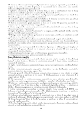 13
7.2. Emprende, utilizando su iniciativa personal y la colaboración en grupo, la organización y desarrollo de una
campaña en su entorno, con el fin de promover el reconocimiento de los valores éticos como elementos
fundamentales del pleno desarrollo personal y social.
8. Explicar las características y objetivos de las teorías éticas, así como su clasificación en éticas de fines y
procedimentales, señalando los principios más destacados del Hedonismo de Epicuro.
8.1. Enuncia los elementos distintivos de las “teorías éticas” y argumenta su clasificación como una ética de fines,
elaborando un esquema con sus características más destacadas.
8.2. Enuncia los aspectos fundamentales de la teoría hedonista de Epicuro y los valores éticos que defiende,
destacando las características que la identifican como una ética de fines.
8.3. Elabora, en colaboración grupal, argumentos a favor y/o en contra del epicureísmo, exponiendo sus
conclusiones con los argumentos racionales correspondientes.
9. Entender los principales aspectos del eudemonismo aristotélico, identificándolo como una ética de fines y
valorando su importancia y vigencia actual.
9.1. Explica el significado del término “eudemonismo” y lo que para Aristóteles significa la felicidad como bien
supremo, elaborando y expresando conclusiones.
9.2. Distingue los tres tipos de tendencias que hay en el ser humano, según Aristóteles, y su relación con lo que él
considera como bien supremo de la persona.
9.3. Aporta razones para clasificar el eudemonismo de Aristóteles dentro de la categoría de la ética de fines.
10. Comprender los elementos más significativos de la ética utilitarista y su relación con el Hedonismo de Epicuro,
clasificándola como una ética de fines y elaborando argumentos que apoyen su valoración personal acerca de este
planeamiento ético.
10.1. Reseña las ideas fundamentales de la ética utilitarista: el principio de utilidad, el concepto de placer, la
compatibilidad del egoísmo individual con el altruismo universal y la ubicación del valor moral en las
consecuencias de la acción, entre otras.
10.2. Enumera las características que hacen del utilitarismo y del epicureísmo unas éticas de fines.
10.3. Argumenta racionalmente sus opiniones acerca de la ética utilitarista.
Bloque 4. La justicia y la política
1. Comprender y valorar la importancia de la relación que existe entre los conceptos de Ética, Política y
“Justicia”, mediante el análisis y definición de estos términos, destacando el vínculo existente entre ellos, en el
pensamiento de Aristóteles.
1.1. Explica y aprecia las razones que da Aristóteles para establecer un vínculo necesario entre Ética, Política y
Justicia.
1.2. Utiliza y selecciona información acerca de los valores éticos y cívicos, identificando y apreciando las
semejanzas, diferencias y relaciones que hay entre ellos.
2. Conocer y apreciar la política de Aristóteles y sus características esenciales, así como entender su concepto
acerca de la justicia y su relación con el bien común y la felicidad, elaborando un juicio crítico acerca de la
perspectiva de este filósofo.
2.1. Elabora, recurriendo a su iniciativa personal, una presentación con soporte informático, acerca de la política
aristotélica como una teoría organicista, con una finalidad ética y que atribuye la función educativa del Estado.
2.2. Selecciona y usa información, en colaboración grupal, para entender y apreciar la importancia que Aristóteles
le da a la “Justicia” como el valor ético en el que se fundamenta la legitimidad del Estado y su relación con la
felicidad y el bien común, exponiendo sus conclusiones personales debidamente fundamentadas.
3. Justificar racionalmente la necesidad de los valores y principios éticos, contenidos en la DUDH, como
fundamento universal de las democracias durante los s. XX y XXI, destacando sus características y su relación con
los conceptos de “Estado de Derecho” y “división de poderes”.
3.1. Fundamenta racional y éticamente, la elección de la democracia como un sistema de que está por encima de
otras formas de gobierno, por el hecho de incorporar en sus principios, los valores éticos señalados en la DUDH.
3.2. Define el concepto de “Estado de Derecho” y establece su relación con la defensa de los valores éticos y
cívicos en la sociedad democrática.
3.3. Describe el significado y relación existente entre los siguientes conceptos: democracia, ciudadano, soberanía,
autonomía personal, igualdad, justicia, representatividad, etc.
 