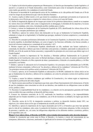 14
3.4. Explica la división de poderes propuesta por Montesquieu y la función que desempeñan el poder legislativo, el
ejecutivo y el judicial en el Estado democrático, como instrumento para evitar el monopolio del poder político y
como medio que permite a los ciudadanos el control del Estado.
4. Reconocer la necesidad de la participación activa de los ciudadanos en la vida política del Estado con el fin de
evitar los riesgos de una democracia que viole los derechos humanos.
4.1. Asume y explica el deber moral y civil, que tienen los ciudadanos, de participar activamente en el ejercicio de
la democracia, con el fin de que se respeten los valores éticos y cívicos en el seno del Estado.
4.2. Define la magnitud de algunos de los riesgos que existen en los gobiernos democráticos, cuando no se respetan
los valores éticos de la DUDH, tales como: la degeneración en demagogia, la dictadura de las mayorías y la escasa
participación ciudadana, entre otros, formulando posibles medidas para evitarlos.
5. Conocer y valorar los fundamentos de la Constitución Española de 1978, identificando los valores éticos de los
que parte y los conceptos preliminares que establece.
5.1. Identifica y aprecia los valores éticos más destacados en los que se fundamenta la Constitución Española,
señalando el origen de su legitimidad y la finalidad que persigue, mediante la lectura comprensiva y comentada de
su preámbulo.
5.2. Describe los conceptos preliminares delimitados en la Constitución Española y su dimensión ética, tales como:
la nación española, la pluralidad ideológica, así como el papel y las funciones atribuidas a las fuerzas armadas, a
través de la lectura comprensiva y comentada de los artículos 1 al 9.
6. Mostrar respeto por la Constitución Española identificando en ella, mediante una lectura explicativa y
comentada, los derechos y deberes que tiene el individuo como persona y ciudadano, apreciando su adecuación a la
DUDH, con el fin de asumir de forma consciente y responsable los principios de convivencia que deben regir en el
Estado Español.
6.1. Señala y comenta la importancia de “los derechos y libertades públicas fundamentales de la persona”
establecidos en la Constitución, tales como: la libertad ideológica, religiosa y de culto; el carácter aconfesional del
Estado Español; el derecho a la libre expresión de ideas y pensamientos; el derecho a la reunión pública y a la libre
asociación y sus límites.
7. Señalar y apreciar la adecuación de la Constitución Española a los principios éticos defendidos por la DUDH,
mediante la lectura comentada y reflexiva de “los derechos y deberes de los ciudadanos” (Artículos del 30 al 38) y
“los principios rectores de la política social y económica” (Artículos del 39 al 52).
7.1 Conoce y aprecia, en la Constitución Española su adecuación a la DUDH, señalando los valores éticos en los
que se fundamentan los derechos y deberes de los ciudadanos, así como los principios rectores de la política social
y económica.
7.2. Explica y asume los deberes ciudadanos que establece la Constitución y los ordena según su importancia,
expresando la justificación del orden elegido.
7.3. Aporta razones para justificar la importancia que tiene, para el buen funcionamiento de la democracia, el hecho
de que los ciudadanos sean conscientes no sólo de sus derechos, sino también de sus obligaciones como un deber
cívico, jurídico y ético.
7.4. Reconoce la responsabilidad fiscal de los ciudadanos y su relación con los presupuestos generales del Estado
como un deber ético que contribuye al desarrollo del bien común.
8. Conocer los elementos esenciales de la UE, analizando los beneficios recibidos y las responsabilidades
adquiridas por los Estados miembros y sus ciudadanos, con el fin de reconocer su utilidad y los logros que ésta ha
alcanzado.
8.1. Describe, acerca de la UE, la integración económica y política, su desarrollo histórico desde 1951, sus
objetivos y los valores éticos en los que se fundamenta de acuerdo con la DUDH.
8.2. Identifica y aprecia la importancia de los logros alcanzados por la UE y el beneficio que éstos han aportado
para la vida de los ciudadanos, tales como, la anulación de fronteras y restricciones aduaneras, la libre circulación
de personas y capitales, etc., así como, las obligaciones adquiridas en los diferentes ámbitos: económico, político,
de la seguridad y paz, etc.
Bloque 5. Los valores éticos, el Derecho, la DUDH y otros tratados internacionales sobre derechos humanos
1.Señalar la vinculación que existe entre la Ética, el Derecho y la Justicia, a través del conocimiento de sus
semejanzas, diferencias y relaciones, analizando el significado de los términos de legalidad y legitimidad.
 