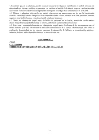 17
4. Reconocer que, en la actualidad, existen casos en los que la investigación científica no es neutral, sino que está
determinada por intereses políticos, económicos, etc. mediante el análisis de la idea de progreso y su interpretación
equivocada, cuando los objetivos que se pretenden no respetan un código ético fundamentado en la DUDH.
4.1. Obtiene y selecciona información, en trabajo colaborativo, de algunos casos en los que la investigación
científica y tecnológica no ha sido guiada ni es compatible con los valores éticos de la DUDH, generando impactos
negativos en el ámbito humano y medioambiental, señalando las causas.
4.2. Diserta, en colaboración grupal, acerca de la idea de “progreso” en la ciencia y su relación con los valores
éticos, el respeto a la dignidad humana y su entorno, elaborando y exponiendo conclusiones.
4.3. Selecciona y contrasta información, en colaboración grupal, acerca de algunas de las amenazas que, para el
medio ambiente y la vida, está teniendo la aplicación indiscriminada de la ciencia y la tecnología, tales como: la
explotación descontrolada de los recursos naturales, la destrucción de hábitats, la contaminación química e
industrial, la lluvia ácida, el cambio climático, la desertificación, etc.
SEGUNDO CICLO
4º ESO
CONTENIDOS
CRITERIOS DE EVALUACIÓN Y ESTÁNDARES EVALUABLES
 