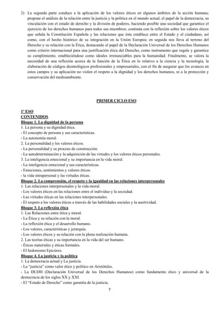7
2) La segunda parte conduce a la aplicación de los valores éticos en algunos ámbitos de la acción humana;
propone el análisis de la relación entre la justicia y la política en el mundo actual, el papel de la democracia, su
vinculación con el estado de derecho y la división de poderes, haciendo posible una sociedad que garantice el
ejercicio de los derechos humanos para todos sus miembros; continúa con la reflexión sobre los valores éticos
que señala la Constitución Española y las relaciones que ésta establece entre el Estado y el ciudadano, así
como, con el hecho histórico de su integración en la Unión Europea; en seguida nos lleva al terreno del
Derecho y su relación con la Ética, destacando el papel de la Declaración Universal de los Derechos Humanos
como criterio internacional para una justificación ética del Derecho, como instrumento que regule y garantice
su cumplimiento, estableciéndose como ideales irrenunciables para la humanidad. Finalmente, se valora la
necesidad de una reflexión acerca de la función de la Ética en lo relativo a la ciencia y la tecnología, la
elaboración de códigos deontológicos profesionales y empresariales, con el fin de asegurar que los avances en
estos campos y su aplicación no violen el respeto a la dignidad y los derechos humanos, ni a la protección y
conservación del medioambiente.
PRIMER CICLO ESO
1º ESO
CONTENIDOS
Bloque 1. La dignidad de la persona
1. La persona y su dignidad ética.
- El concepto de persona y sus características.
- La autonomía moral.
2. La personalidad y los valores éticos.
- La personalidad y su proceso de construcción.
- La autodeterminación y la adquisición de las virtudes y los valores éticos personales.
3. La inteligencia emocional y su importancia en la vida moral.
- La inteligencia emocional y sus características.
- Emociones, sentimientos y valores éticos.
- la vida intrapersonal y las virtudes éticas.
Bloque 2. La comprensión, el respeto y la igualdad en las relaciones interpersonales
1. Las relaciones interpersonales y la vida moral.
- Los valores éticos en las relaciones entre el individuo y la sociedad.
- Las virtudes éticas en las relaciones interpersonales.
- El respeto a los valores éticos a trasvés de las habilidades sociales y la asertividad.
Bloque 3. La reflexión ética
1. Las Relaciones entre ética y moral.
- La Ética y su relación con la moral.
- La reflexión ética y el desarrollo humano.
- Los valores, características y jerarquía.
- Los valores éticos y su relación con la plena realización humana.
2. Las teorías éticas y su importancia en la vida del ser humano.
- Éticas materiales y éticas formales.
- El hedonismo Epicúreo.
Bloque 4. La justicia y la política
1. La democracia actual y La justicia.
- La “justicia” como valor ético y político en Aristóteles.
- La DUDH (Declaración Universal de los Derechos Humanos) como fundamento ético y universal de la
democracia de los siglos XX y XXI.
- El “Estado de Derecho” como garantía de la justicia.
 