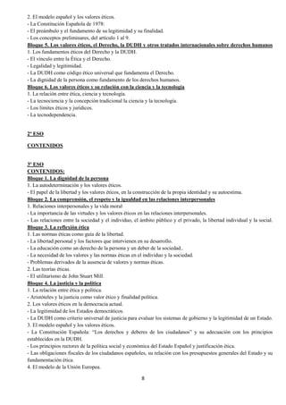 8
2. El modelo español y los valores éticos.
- La Constitución Española de 1978:
- El preámbulo y el fundamento de su legitimidad y su finalidad.
- Los conceptos preliminares, del artículo 1 al 9.
Bloque 5. Los valores éticos, el Derecho, la DUDH y otros tratados internacionales sobre derechos humanos
1. Los fundamentos éticos del Derecho y la DUDH.
- El vínculo entre la Ética y el Derecho.
- Legalidad y legitimidad.
- La DUDH como código ético universal que fundamenta el Derecho.
- La dignidad de la persona como fundamento de los derechos humanos.
Bloque 6. Los valores éticos y su relación con la ciencia y la tecnología
1. La relación entre ética, ciencia y tecnología.
- La tecnociencia y la concepción tradicional la ciencia y la tecnología.
- Los límites éticos y jurídicos.
- La tecnodependencia.
2º ESO
CONTENIDOS
3º ESO
CONTENIDOS:
Bloque 1. La dignidad de la persona
1. La autodeterminación y los valores éticos.
- El papel de la libertad y los valores éticos, en la construcción de la propia identidad y su autoestima.
Bloque 2. La comprensión, el respeto y la igualdad en las relaciones interpersonales
1. Relaciones interpersonales y la vida moral
- La importancia de las virtudes y los valores éticos en las relaciones interpersonales.
- Las relaciones entre la sociedad y el individuo, el ámbito público y el privado, la libertad individual y la social.
Bloque 3. La reflexión ética
1. Las normas éticas como guía de la libertad.
- La libertad personal y los factores que intervienen en su desarrollo.
- La educación como un derecho de la persona y un deber de la sociedad..
- La necesidad de los valores y las normas éticas en el individuo y la sociedad.
- Problemas derivados de la ausencia de valores y normas éticas.
2. Las teorías éticas.
- El utilitarismo de John Stuart Mill.
Bloque 4. La justicia y la política
1. La relación entre ética y política.
- Aristóteles y la justicia como valor ético y finalidad política.
2. Los valores éticos en la democracia actual.
- La legitimidad de los Estados democráticos.
- La DUDH como criterio universal de justicia para evaluar los sistemas de gobierno y la legitimidad de un Estado.
3. El modelo español y los valores éticos.
- La Constitución Española: “Los derechos y deberes de los ciudadanos” y su adecuación con los principios
establecidos en la DUDH.
- Los principios rectores de la política social y económica del Estado Español y justificación ética.
- Las obligaciones fiscales de los ciudadanos españoles, su relación con los presupuestos generales del Estado y su
fundamentación ética.
4. El modelo de la Unión Europea.
 