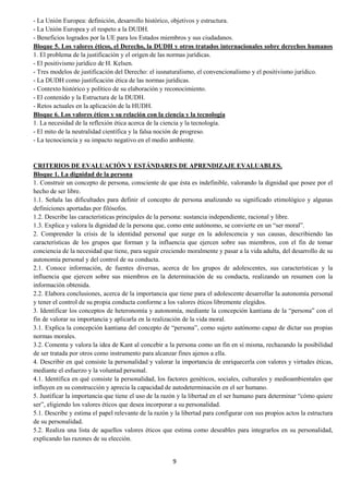 9
- La Unión Europea: definición, desarrollo histórico, objetivos y estructura.
- La Unión Europea y el respeto a la DUDH.
- Beneficios logrados por la UE para los Estados miembros y sus ciudadanos.
Bloque 5. Los valores éticos, el Derecho, la DUDH y otros tratados internacionales sobre derechos humanos
1. El problema de la justificación y el origen de las normas jurídicas.
- El positivismo jurídico de H. Kelsen.
- Tres modelos de justificación del Derecho: el iusnaturalismo, el convencionalismo y el positivismo jurídico.
- La DUDH como justificación ética de las normas jurídicas.
- Contexto histórico y político de su elaboración y reconocimiento.
- El contenido y la Estructura de la DUDH.
- Retos actuales en la aplicación de la HUDH.
Bloque 6. Los valores éticos y su relación con la ciencia y la tecnología
1. La necesidad de la reflexión ética acerca de la ciencia y la tecnología.
- El mito de la neutralidad científica y la falsa noción de progreso.
- La tecnociencia y su impacto negativo en el medio ambiente.
CRITERIOS DE EVALUACIÓN Y ESTÁNDARES DE APRENDIZAJE EVALUABLES.
Bloque 1. La dignidad de la persona
1. Construir un concepto de persona, consciente de que ésta es indefinible, valorando la dignidad que posee por el
hecho de ser libre.
1.1. Señala las dificultades para definir el concepto de persona analizando su significado etimológico y algunas
definiciones aportadas por filósofos.
1.2. Describe las características principales de la persona: sustancia independiente, racional y libre.
1.3. Explica y valora la dignidad de la persona que, como ente autónomo, se convierte en un “ser moral”.
2. Comprender la crisis de la identidad personal que surge en la adolescencia y sus causas, describiendo las
características de los grupos que forman y la influencia que ejercen sobre sus miembros, con el fin de tomar
conciencia de la necesidad que tiene, para seguir creciendo moralmente y pasar a la vida adulta, del desarrollo de su
autonomía personal y del control de su conducta.
2.1. Conoce información, de fuentes diversas, acerca de los grupos de adolescentes, sus características y la
influencia que ejercen sobre sus miembros en la determinación de su conducta, realizando un resumen con la
información obtenida.
2.2. Elabora conclusiones, acerca de la importancia que tiene para el adolescente desarrollar la autonomía personal
y tener el control de su propia conducta conforme a los valores éticos libremente elegidos.
3. Identificar los conceptos de heteronomía y autonomía, mediante la concepción kantiana de la “persona” con el
fin de valorar su importancia y aplicarla en la realización de la vida moral.
3.1. Explica la concepción kantiana del concepto de “persona”, como sujeto autónomo capaz de dictar sus propias
normas morales.
3.2. Comenta y valora la idea de Kant al concebir a la persona como un fin en sí misma, rechazando la posibilidad
de ser tratada por otros como instrumento para alcanzar fines ajenos a ella.
4. Describir en qué consiste la personalidad y valorar la importancia de enriquecerla con valores y virtudes éticas,
mediante el esfuerzo y la voluntad personal.
4.1. Identifica en qué consiste la personalidad, los factores genéticos, sociales, culturales y medioambientales que
influyen en su construcción y aprecia la capacidad de autodeterminación en el ser humano.
5. Justificar la importancia que tiene el uso de la razón y la libertad en el ser humano para determinar “cómo quiere
ser”, eligiendo los valores éticos que desea incorporar a su personalidad.
5.1. Describe y estima el papel relevante de la razón y la libertad para configurar con sus propios actos la estructura
de su personalidad.
5.2. Realiza una lista de aquellos valores éticos que estima como deseables para integrarlos en su personalidad,
explicando las razones de su elección.
 