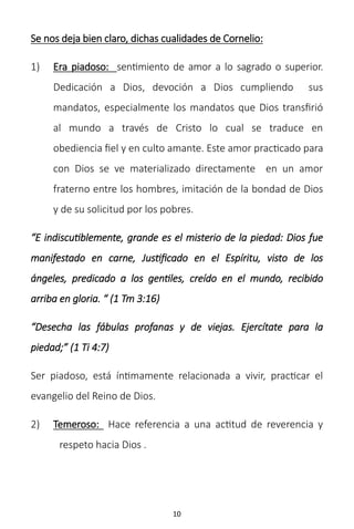 10
Se nos deja bien claro, dichas cualidades de Cornelio:
1) Era piadoso: sentimiento de amor a lo sagrado o superior.
Dedicación a Dios, devoción a Dios cumpliendo sus
mandatos, especialmente los mandatos que Dios transfirió
al mundo a través de Cristo lo cual se traduce en
obediencia fiel y en culto amante. Este amor practicado para
con Dios se ve materializado directamente en un amor
fraterno entre los hombres, imitación de la bondad de Dios
y de su solicitud por los pobres.
“E indiscutiblemente, grande es el misterio de la piedad: Dios fue
manifestado en carne, Justificado en el Espíritu, visto de los
ángeles, predicado a los gentiles, creído en el mundo, recibido
arriba en gloria. “ (1 Tm 3:16)
“Desecha las fábulas profanas y de viejas. Ejercítate para la
piedad;” (1 Ti 4:7)
Ser piadoso, está íntimamente relacionada a vivir, practicar el
evangelio del Reino de Dios.
2) Temeroso: Hace referencia a una actitud de reverencia y
respeto hacia Dios .
 