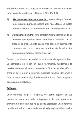 11
El sabio Salomón, en su libro de los Proverbios, nos enseñó que el
principio de la sabiduría es el temor a Dios. (Pr. 1:7)
3) Hacia muchas limosnas al pueblo: A pesar de que Cornelio
no era Judío, brindaba socorro a los necesitados. Lo cual le
mereció el buen testimonio que tenía ante el pueblo Judío.
4) Oraba a Dios siempre: Una característica fundamental de las
personas que quieren tener una buena relación con su
creador, es precisamente que se mantienen en permanente
comunicación con ÉL. Grandes hombres de fe así no los
demostraron, oraron y oraron sin cesar.
Cornelio, sentía una necesidad en su interior de agradar a Dios.
Se esmeraba en tener un buen testimonio, fundamentado
precisamente en el temor reverente a Dios, en su devoción al
creador, en el amor al prójimo, expresión tangible del amor a
Dios. A pesar de ello, algo fundamental le hacia falta: aceptar a
Cristo como su salvador.
Reflexión:
Cuan doloroso es para la Iglesia, ver como algunos de sus
miembros viven una vida antagónica a lo que profesa el
cristianismo. En ocasiones no se puede establecer una diferencia
de vida, entre los conceptos de moralidad y espiritualidad con los
 