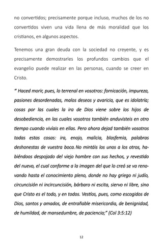 12
no convertidos; precisamente porque incluso, muchos de los no
convertidos viven una vida llena de más moralidad que los
cristianos, en algunos aspectos.
Tenemos una gran deuda con la sociedad no creyente, y es
precisamente demostrarles los profundos cambios que el
evangelio puede realizar en las personas, cuando se creer en
Cristo.
“ Haced morir, pues, lo terrenal en vosotros: fornicación, impureza,
pasiones desordenadas, malos deseos y avaricia, que es idolatría;
cosas por las cuales la ira de Dios viene sobre los hijos de
desobediencia, en las cuales vosotros también anduvisteis en otro
tiempo cuando vivíais en ellas. Pero ahora dejad también vosotros
todas estas cosas: ira, enojo, malicia, blasfemia, palabras
deshonestas de vuestra boca.No mintáis los unos a los otros, ha-
biéndoos despojado del viejo hombre con sus hechos, y revestido
del nuevo, el cual conforme a la imagen del que lo creó se va reno-
vando hasta el conocimiento pleno, donde no hay griego ni judío,
circuncisión ni incircuncisión, bárbaro ni escita, siervo ni libre, sino
que Cristo es el todo, y en todos. Vestíos, pues, como escogidos de
Dios, santos y amados, de entrañable misericordia, de benignidad,
de humildad, de mansedumbre, de paciencia;” (Col 3:5:12)
 