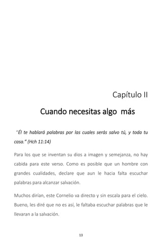 13
Capítulo II
Cuando necesitas algo más
“Él te hablará palabras por las cuales serás salvo tú, y toda tu
casa.” (Hch 11:14)
Para los que se inventan su dios a imagen y semejanza, no hay
cabida para este verso. Como es posible que un hombre con
grandes cualidades, declare que aun le hacia falta escuchar
palabras para alcanzar salvación.
Muchos dirían, este Cornelio va directo y sin escala para el cielo.
Bueno, les diré que no es así, le faltaba escuchar palabras que le
llevaran a la salvación.
 