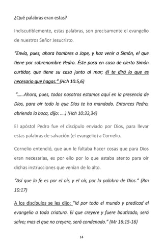 14
¿Qué palabras eran estas?
Indiscutiblemente, estas palabras, son precisamente el evangelio
de nuestros Señor Jesucristo.
“Envía, pues, ahora hombres a Jope, y haz venir a Simón, el que
tiene por sobrenombre Pedro. Éste posa en casa de cierto Simón
curtidor, que tiene su casa junto al mar; él te dirá lo que es
necesario que hagas.” (Hch 10:5,6)
“…...Ahora, pues, todos nosotros estamos aquí en la presencia de
Dios, para oír todo lo que Dios te ha mandado. Entonces Pedro,
abriendo la boca, dĳo: ….) (Hch 10:33,34)
El apóstol Pedro fue el discípulo enviado por Dios, para llevar
estas palabras de salvación (el evangelio) a Cornelio.
Cornelio entendió, que aun le faltaba hacer cosas que para Dios
eran necesarias, es por ello por lo que estaba atento para oír
dichas instrucciones que venían de lo alto.
“Así que la fe es por el oír, y el oír, por la palabra de Dios.” (Rm
10:17)
A los discípulos se les dijo: “Id por todo el mundo y predicad el
evangelio a toda criatura. El que creyere y fuere bautizado, será
salvo; mas el que no creyere, será condenado.” (Mr 16:15-16)
 