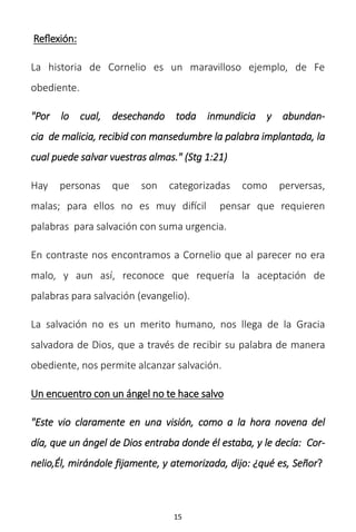 15
Reflexión:
La historia de Cornelio es un maravilloso ejemplo, de Fe
obediente.
"Por lo cual, desechando toda inmundicia y abundan-
cia de malicia, recibid con mansedumbre la palabra implantada, la
cual puede salvar vuestras almas." (Stg 1:21)
Hay personas que son categorizadas como perversas,
malas; para ellos no es muy difícil pensar que requieren
palabras para salvación con suma urgencia.
En contraste nos encontramos a Cornelio que al parecer no era
malo, y aun así, reconoce que requería la aceptación de
palabras para salvación (evangelio).
La salvación no es un merito humano, nos llega de la Gracia
salvadora de Dios, que a través de recibir su palabra de manera
obediente, nos permite alcanzar salvación.
Un encuentro con un ángel no te hace salvo
"Este vio claramente en una visión, como a la hora novena del
día, que un ángel de Dios entraba donde él estaba, y le decía: Cor-
nelio,Él, mirándole fijamente, y atemorizada, dijo: ¿qué es, Señor?
 