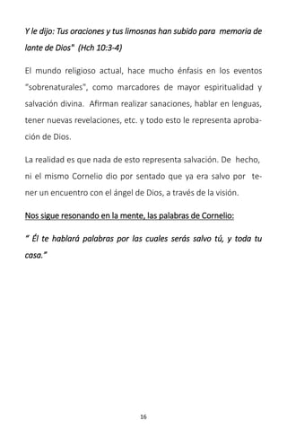 16
Y le dijo: Tus oraciones y tus limosnas han subido para memoria de
lante de Dios" (Hch 10:3-4)
El mundo religioso actual, hace mucho énfasis en los eventos
“sobrenaturales", como marcadores de mayor espiritualidad y
salvación divina. Afirman realizar sanaciones, hablar en lenguas,
tener nuevas revelaciones, etc. y todo esto le representa aproba-
ción de Dios.
La realidad es que nada de esto representa salvación. De hecho,
ni el mismo Cornelio dio por sentado que ya era salvo por te-
ner un encuentro con el ángel de Dios, a través de la visión.
Nos sigue resonando en la mente, las palabras de Cornelio:
“ Él te hablará palabras por las cuales serás salvo tú, y toda tu
casa.”
 