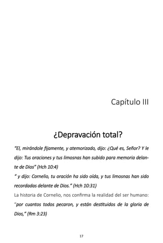 17
Capítulo III
¿Depravación total?
“El, mirándole fijamente, y atemorizado, dijo: ¿Qué es, Señor? Y le
dijo: Tus oraciones y tus limosnas han subido para memoria delan-
te de Dios” (Hch 10:4)
“ y dijo: Cornelio, tu oración ha sido oída, y tus limosnas han sido
recordadas delante de Dios.” (Hch 10:31)
La historia de Cornelio, nos confirma la realidad del ser humano:
“por cuantos todos pecaron, y están destituidos de la gloria de
Dios,” (Rm 3:23)
 