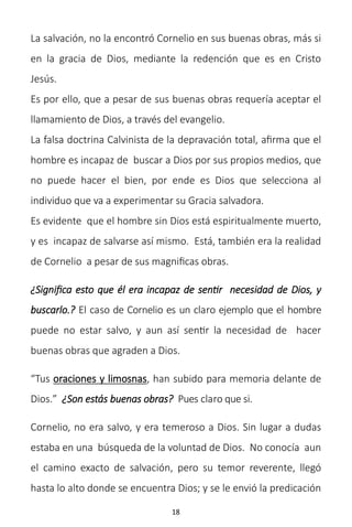 18
La salvación, no la encontró Cornelio en sus buenas obras, más si
en la gracia de Dios, mediante la redención que es en Cristo
Jesús.
Es por ello, que a pesar de sus buenas obras requería aceptar el
llamamiento de Dios, a través del evangelio.
La falsa doctrina Calvinista de la depravación total, afirma que el
hombre es incapaz de buscar a Dios por sus propios medios, que
no puede hacer el bien, por ende es Dios que selecciona al
individuo que va a experimentar su Gracia salvadora.
Es evidente que el hombre sin Dios está espiritualmente muerto,
y es incapaz de salvarse así mismo. Está, también era la realidad
de Cornelio a pesar de sus magnificas obras.
¿Significa esto que él era incapaz de sentir necesidad de Dios, y
buscarlo.? El caso de Cornelio es un claro ejemplo que el hombre
puede no estar salvo, y aun así sentir la necesidad de hacer
buenas obras que agraden a Dios.
“Tus oraciones y limosnas, han subido para memoria delante de
Dios.” ¿Son estás buenas obras? Pues claro que si.
Cornelio, no era salvo, y era temeroso a Dios. Sin lugar a dudas
estaba en una búsqueda de la voluntad de Dios. No conocía aun
el camino exacto de salvación, pero su temor reverente, llegó
hasta lo alto donde se encuentra Dios; y se le envió la predicación
 