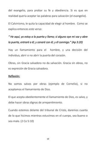19
del evangelio, para probar su fe y obediencia. Si es que en
realidad quería aceptar las palabras para salvación (el evangelio).
El Calvinismo, le quita la capacidad de elegir al hombre. Como se
explica entonces este verso:
“ He aquí, yo estoy a la puerta y llamo; si alguno oye mi voz y abre
la puerta, entraré a él, y cenaré con él, y él conmigo.” (Ap 3:20)
Hay un llamamiento para el hombre, y una decisión del
individuo, abrir o no abrir la puerta del corazón.
Obras, sin Gracia salvadora no da salvación. Gracia sin obras, no
es expresión de Gracia salvadora.
Reflexión:
No somos salvos por obras (ejemplo de Cornelio), si no
aceptamos el llamamiento de Dios.
El que acepta obedientemente el llamamiento de Dios, es salvo, y
debe hacer obras dignas de arrepentimiento.
Cuando estemos delante del tribunal de Cristo, daremos cuanta
de lo que hicimos mientras estuvimos en el cuerpo, sea bueno o
sea malo. (2 Co 5:10)
 
