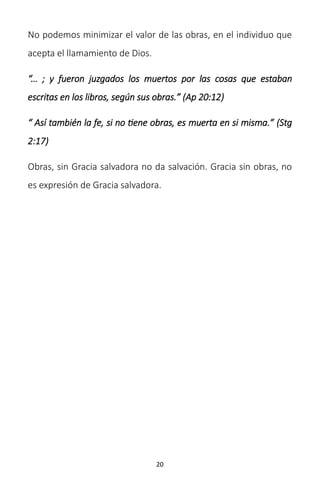 20
No podemos minimizar el valor de las obras, en el individuo que
acepta el llamamiento de Dios.
“… ; y fueron juzgados los muertos por las cosas que estaban
escritas en los libros, según sus obras.” (Ap 20:12)
“ Así también la fe, si no tiene obras, es muerta en si misma.” (Stg
2:17)
Obras, sin Gracia salvadora no da salvación. Gracia sin obras, no
es expresión de Gracia salvadora.
 