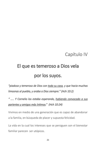 21
Capítulo IV
El que es temeroso a Dios vela
por los suyos.
“piadoso y temeroso de Dios con toda su casa, y que hacia muchas
limosnas al pueblo, y oraba a Dios siempre.” (Hch 10:2)
“ ….. Y Cornelio los estaba esperando, habiendo convocado a sus
parientes y amigos más íntimos.” (Hch 10:24)
Vivimos en medio de una generación que es capaz de abandonar
a la familia, en búsqueda de placer y supuesta felicidad.
La vida en la cual los intereses que se persiguen son el bienestar
familiar parecen ser utópicos.
 