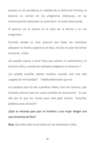 22
Leemos en los periódicos la realidad de la disfunción familiar, el
divorcio es común en los programas televisivos, en las
conversaciones habituales se suele decir: se están divorciando.
Al parecer no se piensa en el valor de la familia y en sus
integrantes.
Cornelio amaba su casa, procuró que todos los miembros
abrazaran la misma esperanza en Dios, inculco el valor del temor
reverente a Dios.
¿Es posible aspirar a tener hijos que valoren el matrimonio y el
servicio a Dios, cuando mis ejemplos pregonan lo contrario.?
¿Es posible enseñar valores morales, cuando vivo una vida
cargada de inmoralidad? Indefectiblemente que no.
Las palabras que les iba a predicar Pedro, eran tan valiosas, que
Cornelio procuró que los suyos también las escucharan. Es por
ello por lo que los reunió para este gran evento: “escuchar
palabras para salvación”.
¿Que se necesita para que un hombre y una mujer tengan una
casa temerosa de Dios?
Resp. Que ellos sean los primeros en ser temerosos a Dios.
 