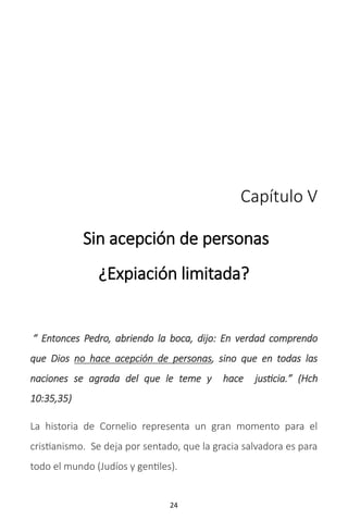 24
Capítulo V
Sin acepción de personas
¿Expiación limitada?
“ Entonces Pedro, abriendo la boca, dijo: En verdad comprendo
que Dios no hace acepción de personas, sino que en todas las
naciones se agrada del que le teme y hace justicia.” (Hch
10:35,35)
La historia de Cornelio representa un gran momento para el
cristianismo. Se deja por sentado, que la gracia salvadora es para
todo el mundo (Judíos y gentiles).
 
