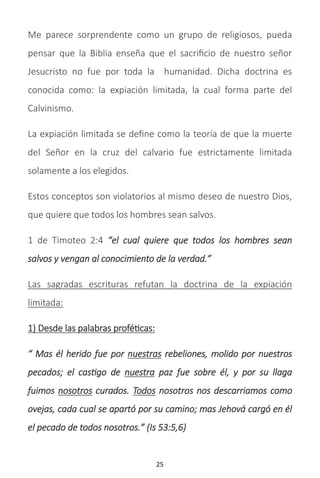 25
Me parece sorprendente como un grupo de religiosos, pueda
pensar que la Biblia enseña que el sacrificio de nuestro señor
Jesucristo no fue por toda la humanidad. Dicha doctrina es
conocida como: la expiación limitada, la cual forma parte del
Calvinismo.
La expiación limitada se define como la teoría de que la muerte
del Señor en la cruz del calvario fue estrictamente limitada
solamente a los elegidos.
Estos conceptos son violatorios al mismo deseo de nuestro Dios,
que quiere que todos los hombres sean salvos.
1 de Timoteo 2:4 “el cual quiere que todos los hombres sean
salvos y vengan al conocimiento de la verdad.”
Las sagradas escrituras refutan la doctrina de la expiación
limitada:
1) Desde las palabras proféticas:
“ Mas él herido fue por nuestras rebeliones, molido por nuestros
pecados; el castigo de nuestra paz fue sobre él, y por su llaga
fuimos nosotros curados. Todos nosotros nos descarriamos como
ovejas, cada cual se apartó por su camino; mas Jehová cargó en él
el pecado de todos nosotros.” (Is 53:5,6)
 