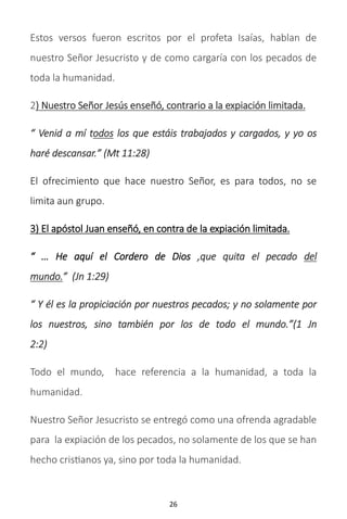 26
Estos versos fueron escritos por el profeta Isaías, hablan de
nuestro Señor Jesucristo y de como cargaría con los pecados de
toda la humanidad.
2) Nuestro Señor Jesús enseñó, contrario a la expiación limitada.
“ Venid a mí todos los que estáis trabajados y cargados, y yo os
haré descansar.” (Mt 11:28)
El ofrecimiento que hace nuestro Señor, es para todos, no se
limita aun grupo.
3) El apóstol Juan enseñó, en contra de la expiación limitada.
“ … He aquí el Cordero de Dios ,que quita el pecado del
mundo.” (Jn 1:29)
“ Y él es la propiciación por nuestros pecados; y no solamente por
los nuestros, sino también por los de todo el mundo.”(1 Jn
2:2)
Todo el mundo, hace referencia a la humanidad, a toda la
humanidad.
Nuestro Señor Jesucristo se entregó como una ofrenda agradable
para la expiación de los pecados, no solamente de los que se han
hecho cristianos ya, sino por toda la humanidad.
 
