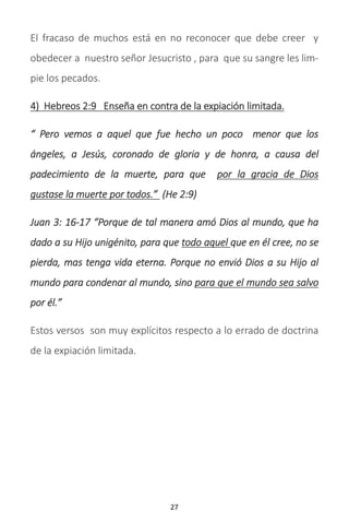 27
El fracaso de muchos está en no reconocer que debe creer y
obedecer a nuestro señor Jesucristo , para que su sangre les lim-
pie los pecados.
4) Hebreos 2:9 Enseña en contra de la expiación limitada.
“ Pero vemos a aquel que fue hecho un poco menor que los
ángeles, a Jesús, coronado de gloria y de honra, a causa del
padecimiento de la muerte, para que por la gracia de Dios
gustase la muerte por todos.” (He 2:9)
Juan 3: 16-17 “Porque de tal manera amó Dios al mundo, que ha
dado a su Hijo unigénito, para que todo aquel que en él cree, no se
pierda, mas tenga vida eterna. Porque no envió Dios a su Hijo al
mundo para condenar al mundo, sino para que el mundo sea salvo
por él.”
Estos versos son muy explícitos respecto a lo errado de doctrina
de la expiación limitada.
 