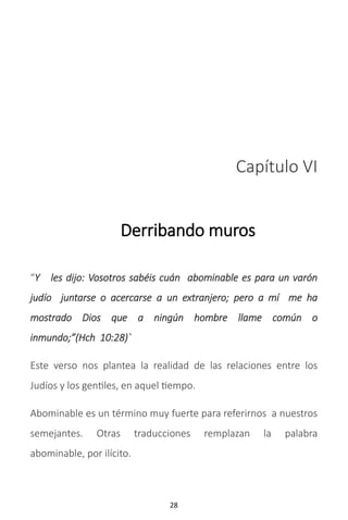 28
Capítulo VI
Derribando muros
“Y les dijo: Vosotros sabéis cuán abominable es para un varón
judío juntarse o acercarse a un extranjero; pero a mí me ha
mostrado Dios que a ningún hombre llame común o
inmundo;”(Hch 10:28)`
Este verso nos plantea la realidad de las relaciones entre los
Judíos y los gentiles, en aquel tiempo.
Abominable es un término muy fuerte para referirnos a nuestros
semejantes. Otras traducciones remplazan la palabra
abominable, por ilícito.
 