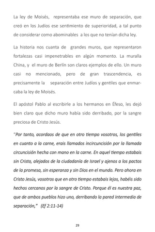 29
La ley de Moisés, representaba ese muro de separación, que
creó en los Judíos ese sentimiento de superioridad, a tal punto
de considerar como abominables a los que no tenían dicha ley.
La historia nos cuanta de grandes muros, que representaron
fortalezas casi impenetrables en algún momento. La muralla
China, y el muro de Berlín son claros ejemplos de ello. Un muro
casi no mencionado, pero de gran trascendencia, es
precisamente la separación entre Judíos y gentiles que enmar-
caba la ley de Moisés.
El apóstol Pablo al escribirle a los hermanos en Éfeso, les dejó
bien claro que dicho muro había sido derribado, por la sangre
preciosa de Cristo Jesús.
“Por tanto, acordaos de que en otro tiempo vosotros, los gentiles
en cuanto a la carne, erais llamados incircuncisión por la llamada
circuncisión hecha con mano en la carne. En aquel tiempo estabais
sin Cristo, alejados de la ciudadanía de Israel y ajenos a los pactos
de la promesa, sin esperanza y sin Dios en el mundo. Pero ahora en
Cristo Jesús, vosotros que en otro tiempo estabais lejos, habéis sido
hechos cercanos por la sangre de Cristo. Porque él es nuestra paz,
que de ambos pueblos hizo uno, derribando la pared intermedia de
separación,” (Ef 2:11-14)
 