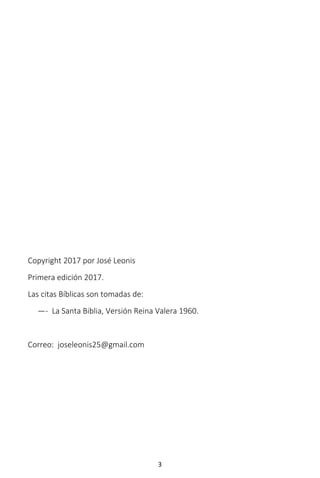 3
Copyright 2017 por José Leonis
Primera edición 2017.
Las citas Bíblicas son tomadas de:
—- La Santa Biblia, Versión Reina Valera 1960.
Correo: joseleonis25@gmail.com
 
