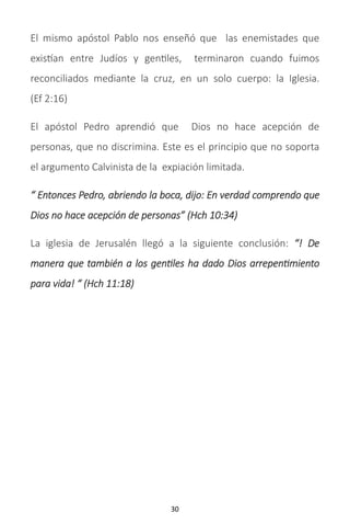 30
El mismo apóstol Pablo nos enseñó que las enemistades que
existían entre Judíos y gentiles, terminaron cuando fuimos
reconciliados mediante la cruz, en un solo cuerpo: la Iglesia.
(Ef 2:16)
El apóstol Pedro aprendió que Dios no hace acepción de
personas, que no discrimina. Este es el principio que no soporta
el argumento Calvinista de la expiación limitada.
“ Entonces Pedro, abriendo la boca, dijo: En verdad comprendo que
Dios no hace acepción de personas” (Hch 10:34)
La iglesia de Jerusalén llegó a la siguiente conclusión: “! De
manera que también a los gentiles ha dado Dios arrepentimiento
para vida! “ (Hch 11:18)
 