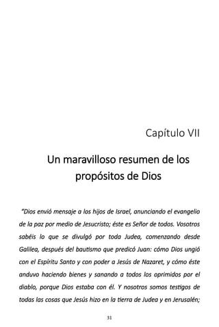 31
Capítulo VII
Un maravilloso resumen de los
propósitos de Dios
“Dios envió mensaje a los hijos de Israel, anunciando el evangelio
de la paz por medio de Jesucristo; éste es Señor de todos. Vosotros
sabéis lo que se divulgó por toda Judea, comenzando desde
Galilea, después del bautismo que predicó Juan: cómo Dios ungió
con el Espíritu Santo y con poder a Jesús de Nazaret, y cómo éste
anduvo haciendo bienes y sanando a todos los oprimidos por el
diablo, porque Dios estaba con él. Y nosotros somos testigos de
todas las cosas que Jesús hizo en la tierra de Judea y en Jerusalén;
 
