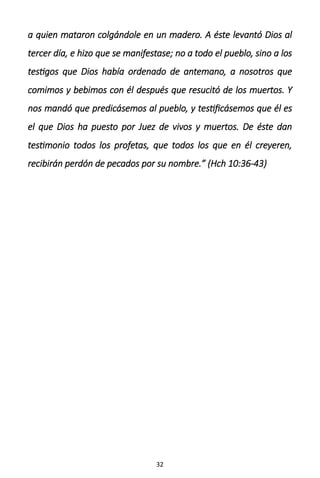 32
a quien mataron colgándole en un madero. A éste levantó Dios al
tercer día, e hizo que se manifestase; no a todo el pueblo, sino a los
testigos que Dios había ordenado de antemano, a nosotros que
comimos y bebimos con él después que resucitó de los muertos. Y
nos mandó que predicásemos al pueblo, y testificásemos que él es
el que Dios ha puesto por Juez de vivos y muertos. De éste dan
testimonio todos los profetas, que todos los que en él creyeren,
recibirán perdón de pecados por su nombre.” (Hch 10:36-43)
 
