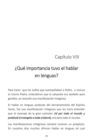 33
Capítulo VIII
¿Qué importancia tuvo el hablar
en lenguas?
Para hacer que los Judíos que acompañaban a Pedro, e incluso
el mismo Pedro, entendieran que la salvación era también para
gentiles, se necesitó una manifestación milagrosa.
El hablar en lenguas producto del derramamiento del Espíritu
Santo, fue esa manifestación milagrosa que les haría entender
que el mensaje de la gran comisión (Id por todo el mundo y
predicad el evangelio a toda criatura), era para todo el mundo.
Las manifestaciones milagrosas siempre tuvieron un propósito.
En nuestros días muchos afirman hablar en lenguas tal cual
 