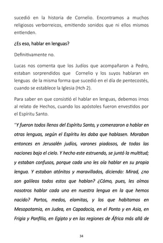 34
sucedió en la historia de Cornelio. Encontramos a muchos
religiosos verborreicos, emitiendo sonidos que ni ellos mismos
entienden.
¿Es eso, hablar en lenguas?
Definitivamente no.
Lucas nos comenta que los Judíos que acompañaron a Pedro,
estaban sorprendidos que Cornelio y los suyos hablaran en
lenguas de la misma forma que sucedió en el día de pentecostés,
cuando se establece la Iglesia (Hch 2).
Para saber en que consistió el hablar en lenguas, debemos irnos
al relato de Hechos, cuando los apóstoles fueron envestidos por
el Espíritu Santo.
“Y fueron todos llenos del Espíritu Santo, y comenzaron a hablar en
otras lenguas, según el Espíritu les daba que hablasen. Moraban
entonces en Jerusalén judíos, varones piadosos, de todas las
naciones bajo el cielo. Y hecho este estruendo, se juntó la multitud;
y estaban confusos, porque cada uno les oía hablar en su propia
lengua. Y estaban atónitos y maravillados, diciendo: Mirad, ¿no
son galileos todos estos que hablan? ¿Cómo, pues, les oímos
nosotros hablar cada uno en nuestra lengua en la que hemos
nacido? Partos, medos, elamitas, y los que habitamos en
Mesopotamia, en Judea, en Capadocia, en el Ponto y en Asia, en
Frigia y Panfilia, en Egipto y en las regiones de África más allá de
 