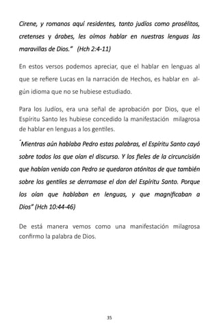 35
Cirene, y romanos aquí residentes, tanto judíos como prosélitos,
cretenses y árabes, les oímos hablar en nuestras lenguas las
maravillas de Dios.” (Hch 2:4-11)
En estos versos podemos apreciar, que el hablar en lenguas al
que se refiere Lucas en la narración de Hechos, es hablar en al-
gún idioma que no se hubiese estudiado.
Para los Judíos, era una señal de aprobación por Dios, que el
Espíritu Santo les hubiese concedido la manifestación milagrosa
de hablar en lenguas a los gentiles.
“
Mientras aún hablaba Pedro estas palabras, el Espíritu Santo cayó
sobre todos los que oían el discurso. Y los fieles de la circuncisión
que habían venido con Pedro se quedaron atónitos de que también
sobre los gentiles se derramase el don del Espíritu Santo. Porque
los oían que hablaban en lenguas, y que magnificaban a
Dios” (Hch 10:44-46)
De está manera vemos como una manifestación milagrosa
confirmo la palabra de Dios.
 