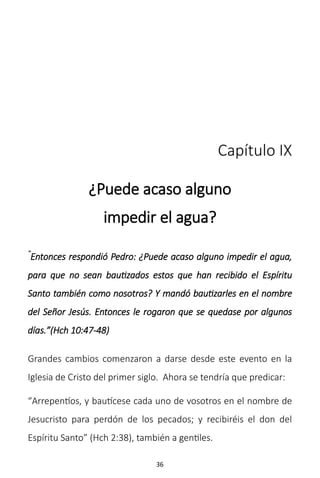 36
Capítulo IX
¿Puede acaso alguno
impedir el agua?
“
Entonces respondió Pedro: ¿Puede acaso alguno impedir el agua,
para que no sean bautizados estos que han recibido el Espíritu
Santo también como nosotros? Y mandó bautizarles en el nombre
del Señor Jesús. Entonces le rogaron que se quedase por algunos
días.”(Hch 10:47-48)
Grandes cambios comenzaron a darse desde este evento en la
Iglesia de Cristo del primer siglo. Ahora se tendría que predicar:
“Arrepentíos, y bautícese cada uno de vosotros en el nombre de
Jesucristo para perdón de los pecados; y recibiréis el don del
Espíritu Santo” (Hch 2:38), también a gentiles.
 