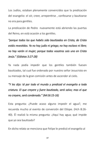 37
Los Judíos, estaban plenamente convencidos que la predicación
del evangelio: el oír, creer, arrepentirse , confesarse y bautizarse
no era para gentiles.
La predicación de Pedro nuevamente está abriendo las puertas
del Reino, en está ocasión a los gentiles.
“porque todos los que habéis sido bautizados en Cristo, de Cristo
estáis revestidos. Ya no hay judío ni griego; no hay esclavo ni libre;
no hay varón ni mujer; porque todos vosotros sois uno en Cristo
Jesús.” (Gálatas 3:27-28)
Ya nada podía impedir que los gentiles también fuesen
bautizados, tal cual fue ordenado por nuestro señor Jesucristo en
su mensaje de la gran comisión antes de ascender al cielo.
“Y les dijo: Id por todo el mundo y predicad el evangelio a toda
criatura. El que creyere y fuere bautizado, será salvo; mas el que
no creyere, será condenado.” (Mr16:15-16)
Esta pregunta: ¿Puede acaso alguno impedir el agua?, me
recuerda mucho al evento de conversión del Etíope. (Hch 8:26-
40). Él realizó la misma pregunta: ¿Aquí hay agua; qué impide
que yo sea bautizado?
En dicho relato se menciona que Felipe le predicó el evangelio al
 