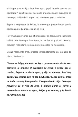 38
al Etíope, y este dijo: Aquí hay agua; ¿qué impide que yo sea
bautizado?, significa esto, que en la anunciación del evangelio se
tiene que hablar de la importancia de creer y ser bautizado.
Según la respuesta de Felipe, lo único que puede hacer que la
persona no se bautice, es que no crea.
Hay muchas personar que afirman creer en Jesús, pero cuando le
hablas que tiene que bautizarse, no lo hacen y dicen: necesito
estudiar más; claro ejemplo que en realidad no han creído.
El que realmente cree, procese inmediatamente en un acto de
plena obediencia.
“Entonces Felipe, abriendo su boca, y comenzando desde esta
escritura, le anunció el evangelio de Jesús. Y yendo por el
camino, llegaron a cierta agua, y dijo el eunuco: Aquí hay
agua; ¿qué impide que yo sea bautizado? Felipe dijo: Si crees
de todo corazón, bien puedes. Y respondiendo, dijo: Creo que
Jesucristo es el Hijo de Dios. Y mandó parar el carro; y
descendieron ambos al agua, Felipe y el eunuco, y le bauti-
zó.” (Hch 8:35-38)
 