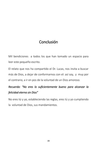 39
Conclusión
Mil bendiciones a todos los que han tomado un espacio para
leer este pequeño escrito.
El relato que nos ha compartido el Dr. Lucas, nos invita a buscar
más de Dios, a dejar de conformarnos con el: así soy, y muy por
el contrario, a ir en pos de la voluntad de un Dios amoroso.
Recuerda: “No eres lo suficientemente bueno para alcanzar la
felicidad eterna sin Dios”
No eres tú y yo, estableciendo las reglas, eres tú y yo cumpliendo
la voluntad de Dios, sus mandamientos.
 