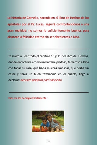 41
La historia de Cornelio, narrada en el libro de Hechos de los
apóstoles por el Dr. Lucas, seguirá confrontándonos a una
gran realidad: no somos lo suficientemente buenos para
alcanzar la felicidad eterna sin ser obedientes a Dios.
Te invito a leer todo el capitulo 10 y 11 del libro de Hechos,
donde encontraras como un hombre piadoso, temeroso a Dios
con todas su casa, que hacia muchas limosnas, que oraba sin
cesar y tenia un buen testimonio en el pueblo, llegó a
declarar: necesito palabras para salvación.
Dios me los bendiga infinitamente
 