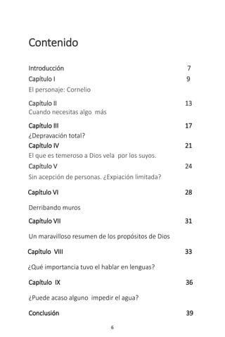 6
Contenido
Introducción 7
Capítulo I 9
El personaje: Cornelio
Capítulo II 13
Cuando necesitas algo más
Capítulo III 17
¿Depravación total?
Capítulo IV 21
El que es temeroso a Dios vela por los suyos.
Capítulo V 24
Sin acepción de personas. ¿Expiación limitada?
Capítulo VI 28
Derribando muros
Capítulo VII 31
Un maravilloso resumen de los propósitos de Dios
Capítulo VIII 33
¿Qué importancia tuvo el hablar en lenguas?
Capítulo IX 36
¿Puede acaso alguno impedir el agua?
Conclusión 39
 