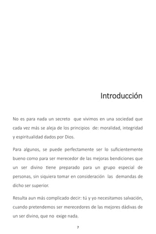 7
Introducción
No es para nada un secreto que vivimos en una sociedad que
cada vez más se aleja de los principios de: moralidad, integridad
y espiritualidad dados por Dios.
Para algunos, se puede perfectamente ser lo suficientemente
bueno como para ser merecedor de las mejoras bendiciones que
un ser divino tiene preparado para un grupo especial de
personas, sin siquiera tomar en consideración las demandas de
dicho ser superior.
Resulta aun más complicado decir: tú y yo necesitamos salvación,
cuando pretendemos ser merecedores de las mejores dádivas de
un ser divino, que no exige nada.
 
