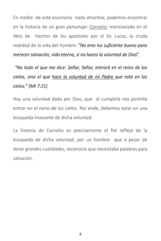 8
En medio de este escenario nada atractivo, podemos encontrar
en la historia de un gran personaje: Cornelio; mencionado en el
libro de Hechos de los apóstoles por el Dr. Lucas, la cruda
realidad de la vida del hombre: “No eres los suficiente bueno para
merecer salvación, vida eterna, si no haces la voluntad de Dios”.
“No todo el que me dice: Señor, Señor, entrará en el reino de los
cielos, sino el que hace la voluntad de mi Padre que está en los
cielos.” (Mt 7:21)
Hay una voluntad dada por Dios, que al cumplirla nos permite
entrar en el reino de los cielos. Por ende, debemos estar en una
búsqueda incesante de dicha voluntad.
La historia de Cornelio es precisamente el fiel reflejo de la
búsqueda de dicha voluntad, por un hombre que a pesar de
tener grandes cualidades, reconoció que necesitaba palabras para
salvación.
 