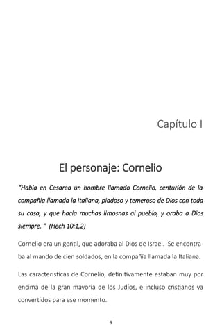 9
Capítulo I
El personaje: Cornelio
“Había en Cesarea un hombre llamado Cornelio, centurión de la
compañía llamada la Italiana, piadoso y temeroso de Dios con toda
su casa, y que hacía muchas limosnas al pueblo, y oraba a Dios
siempre. “ (Hech 10:1,2)
Cornelio era un gentil, que adoraba al Dios de Israel. Se encontra-
ba al mando de cien soldados, en la compañía llamada la Italiana.
Las características de Cornelio, definitivamente estaban muy por
encima de la gran mayoría de los Judíos, e incluso cristianos ya
convertidos para ese momento.
 