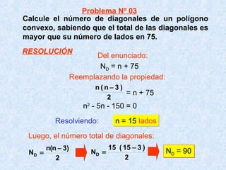 Calcule el número de diagonales de un polígono
convexo, sabiendo que el total de las diagonales es
mayor que su número de lados en 75.
Resolviendo: n = 15 ladosn = 15 lados
Luego, el número total de diagonales:
2
)3n(n
ND
−
=
2
)315(15
ND
−
= ND = 90ND = 90
2
)3n(n −
ND = n + 75
= n + 75
n2
- 5n - 150 = 0
Problema Nº 03
Del enunciado:
Reemplazando la propiedad:
RESOLUCIÓN
 