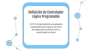 Un PLC es básicamente una pequeña
computadora que sigue a una serie
de reglas para controlar como y
cuando algo funciona.
Definición de Controlador
Lógico Programable
 