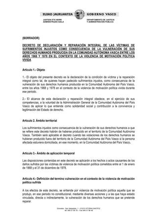 JUSTIZIA ETA HERRI                             DEPARTAMENTO DE JUSTICIA
                 ADMINISTRAZIO SAILA                            Y ADMINISTRACIÓN PÚBLICA




(BORRADOR)

DECRETO DE DECLARACIÓN Y REPARACIÓN INTEGRAL DE LAS VÍCTIMAS DE
SUFRIMIENTOS INJUSTOS COMO CONSECUENCIA DE LA VULNERACIÓN DE SUS
DERECHOS HUMANOS PRODUCIDA EN LA COMUNIDAD AUTÓNOMA VASCA ENTRE LOS
AÑOS 1968 Y 1978 EN EL CONTEXTO DE LA VIOLENCIA DE MOTIVACIÓN POLÍTICA
VIVIDA


Artículo 1.- Objeto

1.- El objeto del presente decreto es la declaración de la condición de víctima y la reparación
integral como tal, de quienes hayan padecido sufrimientos injustos, como consecuencia de la
vulneración de sus derechos humanos producida en la Comunidad Autónoma del País Vasco,
entre los años 1968 y 1978 en el contexto de la violencia de motivación política vivida durante
ese periodo.

2.- El alcance de esta declaración y reparación integral obedece, en el ejercicio de sus
competencias, a la voluntad de la Administración General de la Comunidad Autónoma del País
Vasco de aplicar lo que entiende como solidaridad social y contribución a la convivencia y
legitimación del Estado de derecho.


Artículo 2. Ámbito territorial

Los sufrimientos injustos como consecuencia de la vulneración de sus derechos humanos a que
se refiere este decreto habrán de haberse producido en el territorio de la Comunidad Autónoma
Vasca. También será aplicable el decreto cuando las violaciones de los derechos humanos se
hubieran producido fuera del territorio de la Comunidad Autónoma del País Vasco si la persona
afectada estuviera domiciliada, en ese momento, en la Comunidad Autónoma del País Vasco.


Artículo 3.- Ámbito de aplicación temporal

Las disposiciones contenidas en este decreto se aplicarán a los hechos o actos causantes de los
daños sufridos por las víctimas de violencia de motivación política cometidos entre el 1 de enero
de 1968 y el 31 de diciembre de 1978.


Artículo 4.- Definición del termino vulneración en el contexto de la violencia de motivación
política sufrida

A los efectos de este decreto, se entiende por violencia de motivación política aquella que se
produjo, en ese periodo no constitucional, mediante diversas acciones y a las que haya estado
vinculada, directa o indirectamente, la vulneración de los derechos humanos que se pretende
reparar.

                             Donostia - San Sebastián, 1 – 01010 VITORIA-GASTEIZ
                                       tef. 945 01 85 76 – Fax 945 01 86 48
 